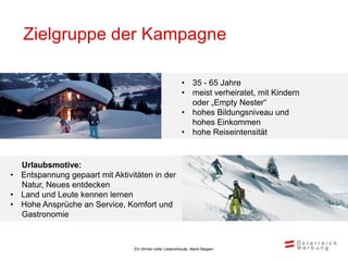 Zielgruppe der Kampagne

                                                          • 35 - 65 Jahre
                                                          • meist verheiratet, mit Kindern
                                                            oder „Empty Nester“
                                                          • hohes Bildungsniveau und
                                                            hohes Einkommen
                                                          • hohe Reiseintensität


  Urlaubsmotive:
• Entspannung gepaart mit Aktivitäten in der
  Natur, Neues entdecken
• Land und Leute kennen lernen
• Hohe Ansprüche an Service, Komfort und
  Gastronomie



                                Ein Winter voller Lebensfreude, Markt Belgien
 