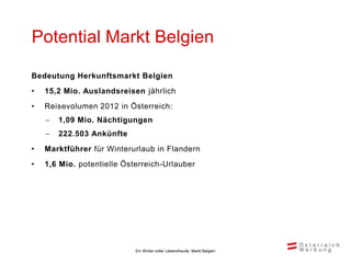 Potential Markt Belgien

Bedeutung Herkunftsmarkt Belgien
•   15,2 Mio. Auslandsreisen jährlich
•   Reisevolumen 2012 in Österreich:
       1,09 Mio. Nächtigungen
       222.503 Ankünfte
•   Marktführer für Winterurlaub in Flandern
•   1,6 Mio. potentielle Österreich-Urlauber




                            Ein Winter voller Lebensfreude, Markt Belgien
 