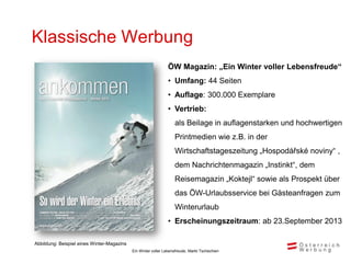 Klassische Werbung
                                                               ÖW Magazin: „Ein Winter voller Lebensfreude“
                                                               • Umfang: 44 Seiten
                                                               • Auflage: 300.000 Exemplare
                                                               • Vertrieb:
                                                                   als Beilage in auflagenstarken und hochwertigen
                                                                   Printmedien wie z.B. in der
                                                                   Wirtschaftstageszeitung „Hospodářské noviny“ ,
                                                                   dem Nachrichtenmagazin „Instinkt“, dem
                                                                   Reisemagazin „Koktejl“ sowie als Prospekt über
                                                                   das ÖW-Urlaubsservice bei Gästeanfragen zum
                                                                   Winterurlaub
                                                               • Erscheinungszeitraum: ab 23.September 2013

Abbildung: Beispiel eines Winter-Magazins
                                            Ein Winter voller Lebensfreude, Markt Tschechien
 
