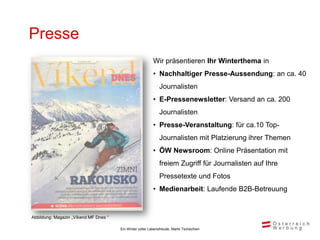 Presse
                                                          Wir präsentieren Ihr Winterthema in
                                                          • Nachhaltiger Presse-Aussendung: an ca. 40
                                                              Journalisten
                                                          • E-Pressenewsletter: Versand an ca. 200
                                                              Journalisten
                                                          • Presse-Veranstaltung: für ca.10 Top-
                                                              Journalisten mit Platzierung ihrer Themen
                                                          • ÖW Newsroom: Online Präsentation mit
                                                              freiem Zugriff für Journalisten auf Ihre
                                                              Pressetexte und Fotos
                                                          • Medienarbeit: Laufende B2B-Betreuung


Abbildung: Magazin „Víkend MF Dnes “

                                       Ein Winter voller Lebensfreude, Markt Tschechien
 