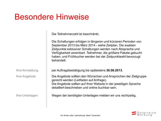 Besondere Hinweise
                  Die Teilnehmerzahl ist beschränkt.

                  Die Schaltungen erfolgen in längeren und kürzeren Perioden von
                  September 2013 bis März 2014 - siehe Zeitplan. Die exakten
                  Zeitpunkte exklusiver Schaltungen werden nach Absprache und
                  Verfügbarkeit vereinbart. Teilnehmer, die größere Pakete gebucht
                  haben, und Frühbucher werden bei der Zeitpunktwahl bevorzugt
                  behandelt.


Ihre Anmeldung    per Auftragsbestätigung bis spätestens 30.06.2013.
Ihre Angebote     Die Angebote sollten den Wünschen und Ansprüchen der Zielgruppe
                  gerecht werden (Leitfaden auf Anfrage).
                  Die Angebote sollten auf Ihrer Website in der jeweiligen Sprache
                  detailliert beschrieben und online buchbar sein.

Ihre Unterlagen   Wegen der benötigten Unterlagen melden wir uns rechtzeitig.




                        Ein Winter voller Lebensfreude, Markt Tschechien
 