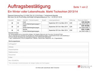 Auftragsbestätigung                                                                                                                      Seite 1 von 2
Ein Winter voller Lebensfreude. Markt Tschechien 2013/14
Österreich Werbung Prag, P.O. BOX 738, CZ-110 00 Praha 1, Tschechische Republik
Bitte faxen Sie die firmenmäßig unterfertigte Auftragsbestätigung an Fax: + 42 022 221 02 56

 Auswahl          Markt        Aktivität / Teilnahmepaket             Anzahl         Leistungszeitraum                             Währung   Preis exkl. MwSt. *
                               Gold                                                                                                                 CZK 240.500,-
                 CZ                                                                 September 2013 bis März 2014                  CZK
                               Winter Marketingkampagne **                                                                                      (ca. EUR 9.500,-*)
                               Silber                                                                                                              CZK 164.500,-
                 CZ                                                                 September 2013 bis März 2014                  CZK
                               Winter Marketingkampagne                                                                                        (ca. EUR 6.500,-*)
                               Bronze                                                                                                              CZK 113.900,-
                 CZ                                                                 September 2013 bis März 2014                  CZK
                               Winter Marketingkampagne                                                                                        (ca. EUR 4.500,-*)
 Besondere Hinweise:
 Die Teilnahmepakete sind nur beschränkt verfügbar. Die Vergabe erfolgt nach dem First come, First served-Prinzip.
 *Der ca.-EUR-Preis ist ein Richtwert laut aktuellen Kurs. Rechnungsstellung erfolgt in Tschechischen Kronen (CZK); Bezahlung in
 EUR zum offiziellen Monatskurs bei Leistungserbringung der Tschechischen Nationalbank.
 ** zzgl.1 Urlaubsvoucher (2 PAX im Doppelzimmer, 3 Nächte, 4-Sterne-Hotel, Halbpension, inkl. 3 Tagesskipässe)

 Rechnungsadresse

 Auftraggeber*

 Adresse
 Ansprechpartner
 Telefonnummer
 Faxnummer
 E-Mail

 Ihre ATU/UID Nr.
 * Bitte vollständigen Unternehmensnamen inkl. etwaigen Zusätzen wie GmbH angeben



                                                         Ein Winter voller Lebensfreude, Markt Tschechien
 