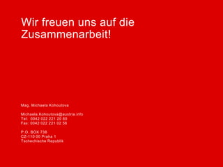 Wir freuen uns auf die
Zusammenarbeit!




Mag. Michaela Kohoutova

Michaela.Kohoutova@austria.info
Tel: 0042 022 221 20 60
Fax: 0042 022 221 02 56

P.O. BOX 738
CZ-110 00 Praha 1
Tschechische Republik
 