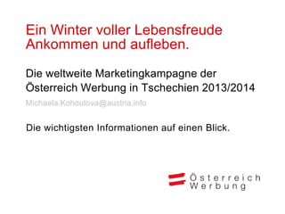 Ein Winter voller Lebensfreude
Ankommen und aufleben.
Die weltweite Marketingkampagne der
Österreich Werbung in Tschechien 2013/2014
Michaela.Kohoutova@austria.info


Die wichtigsten Informationen auf einen Blick.
 
