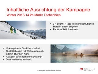 Inhaltliche Ausrichtung der Kampagne
   Winter 2013/14 im Markt Tschechien

                                                        • 3-4 oder 6-7 Tage in einem gemütlichen
                                                          Hotel in einem Skigebiet
                                                        • Perfekte Ski-Infrastruktur




• Unkomplizierte Direktbuchbarkeit
• Qualitätsbetrieb mit Wellnessbereich
  oder in Thermen-Nähe
• Aktivsein auch nach dem Skifahren
• Österreichische Kulinarik



                               Ein Winter voller Lebensfreude, Markt Tschechien
 