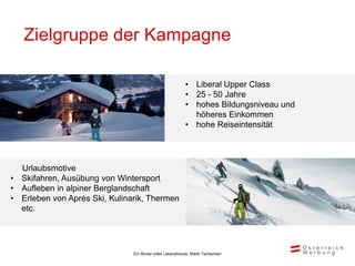 Zielgruppe der Kampagne

                                                           • Liberal Upper Class
                                                           • 25 - 50 Jahre
                                                           • hohes Bildungsniveau und
                                                             höheres Einkommen
                                                           • hohe Reiseintensität




  Urlaubsmotive
• Skifahren, Ausübung von Wintersport
• Aufleben in alpiner Berglandschaft
• Erleben von Aprés Ski, Kulinarik, Thermen
  etc.




                               Ein Winter voller Lebensfreude, Markt Tschechien
 