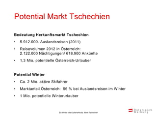 Potential Markt Tschechien

Bedeutung Herkunftsmarkt Tschechien
•   5.912.000. Auslandsreisen (2011)
•   Reisevolumen 2012 in Österreich:
    2.122.000 Nächtigungen/ 618.900 Ankünfte
•   1,3 Mio. potentielle Österreich-Urlauber


Potential Winter
•   Ca. 2 Mio. aktive Skifahrer
•   Marktanteil Österreich: 56 % bei Auslandsreisen im Winter
•   1 Mio. potentielle Winterurlauber



                          Ein Winter voller Lebensfreude, Markt Tschechien
 