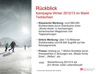 Rückblick
Kampagne Winter 2012/13 im Markt
Tschechien
• Klassische Werbung: rund 680.000
  Sichtkontakte durch Distribution einer
  „Winter-Karte“ in hochwertigen
  tschechischen Magazinen und
  Tageszeitungen

• Online Werbung: über 112 Millionen
  Sichtkontakte und 69.000 Zugriffe auf die
  Kampagnensite

• Presse: bislang ca. 1 Million Kontakte durch
  Presseartikel in Zeitungen wie „Mladá fronta
  Dnes“, „Reflex“, etc.

                    Weiterführung 2013/14 als
                   „Ein Winter voller Lebensfreude“

Ein Winter voller Lebensfreude, Markt Tschechien
 
