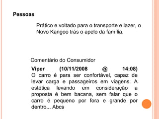 Pessoas Prático e voltado para o transporte e lazer, o Novo Kangoo trás o apelo da família. Viper (10/11/2008 @ 14:08) O carro é para ser confortável, capaz de levar carga e passageiros em viagens. A estética levando em consideração a proposta é bem bacana, sem falar que o carro é pequeno por fora e grande por dentro... Abcs  Comentário do Consumidor 