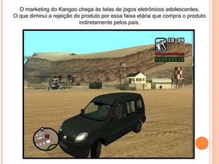 O marketing do Kangoo chega às telas de jogos eletrônicos adolescentes. O que diminui a rejeição do produto por essa faixa etária que compra o produto indiretamente pelos pais. 