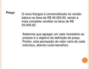 Preço O novo Kangoo é comercializado na versão básica na faixa de R$ 45.000,00, sendo a mais completa vendida na faixa de R$ 55.000,00. Sabemos que agregar um valor monetário ao produto é o objetivo da definição de preço. Porém, esta percepção de valor varia de cada indivíduo, aliando custo-benefício.  