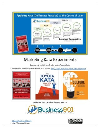 Jtdager@business901.com
https://business901.com
Marketing Kata Experiments
Based on Mike Rother’s books on the Toyota Kata
Information on the Toyota Kata can be found at http://www-personal.umich.edu/~mrother/
Marketing Kata Experiments developed by
 