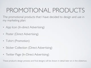 PROMOTIONAL PRODUCTS
The promotional products that I have decided to design and use in
my marketing plan:	

• App Icon (In-direct Advertising)	

• Poster (Direct Advertising)	

• T-shirt (Promotion)	

• Sticker Collection (Direct Advertising)	

• Twitter Page (In-Direct Advertising)	

These product’s design process and ﬁnal designs will be shown in detail later on in the slideshow
 