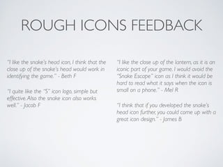 ROUGH ICONS FEEDBACK
“I like the snake’s head icon, I think that the
close up of the snake’s head would work in
identifying the game.” - Beth F	

“I quite like the “S” icon logo, simple but
effective.Also the snake icon also works
well.” - Jacob F	

“I like the close up of the lantern, as it is an
iconic part of your game. I would avoid the
“Snake Escape” icon as I think it would be
hard to read what it says when the icon is
small on a phone.” - Mel R	

“I think that if you developed the snake’s
head icon further, you could come up with a
great icon design.” - James B	

 