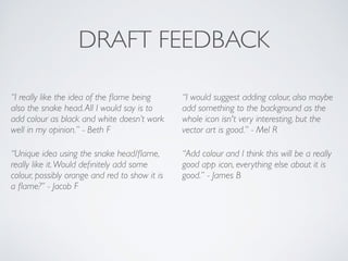 DRAFT FEEDBACK
“I really like the idea of the ﬂame being
also the snake head.All I would say is to
add colour as black and white doesn’t work
well in my opinion.” - Beth F	

“Unique idea using the snake head/ﬂame,
really like it.Would deﬁnitely add some
colour, possibly orange and red to show it is
a ﬂame?” - Jacob F	

“I would suggest adding colour, also maybe
add something to the background as the
whole icon isn't very interesting, but the
vector art is good.” - Mel R	

“Add colour and I think this will be a really
good app icon, everything else about it is
good.” - James B	

!
 