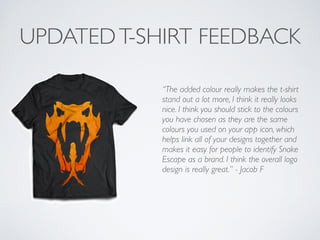 UPDATEDT-SHIRT FEEDBACK
“The added colour really makes the t-shirt
stand out a lot more, I think it really looks
nice. I think you should stick to the colours
you have chosen as they are the same
colours you used on your app icon, which
helps link all of your designs together and
makes it easy for people to identify Snake
Escape as a brand. I think the overall logo
design is really great.” - Jacob F	

!
 