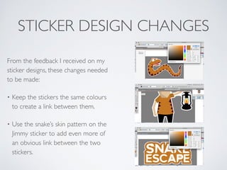 STICKER DESIGN CHANGES
From the feedback I received on my
sticker designs, these changes needed
to be made:	

• Keep the stickers the same colours
to create a link between them.	

• Use the snake’s skin pattern on the
Jimmy sticker to add even more of
an obvious link between the two
stickers.
 