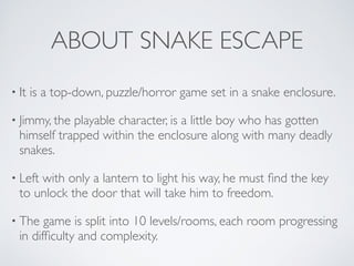 ABOUT SNAKE ESCAPE
• It is a top-down, puzzle/horror game set in a snake enclosure. 	

• Jimmy, the playable character, is a little boy who has gotten
himself trapped within the enclosure along with many deadly
snakes.	

• Left with only a lantern to light his way, he must ﬁnd the key
to unlock the door that will take him to freedom.	

• The game is split into 10 levels/rooms, each room progressing
in difﬁculty and complexity.
 