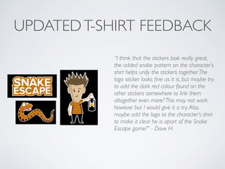 UPDATEDT-SHIRT FEEDBACK
“I think that the stickers look really great,
the added snake pattern on the character’s
shirt helps unify the stickers together.The
logo sticker looks ﬁne as it is, but maybe try
to add the dark red colour found on the
other stickers somewhere to link them
altogether even more? This may not work
however but I would give it a try.Also,
maybe add the logo to the character’s shirt
to make it clear he is apart of the Snake
Escape game?” - Dave H	

!
 