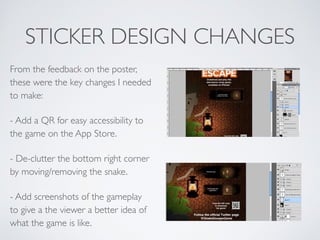 STICKER DESIGN CHANGES
From the feedback on the poster,
these were the key changes I needed
to make:	

- Add a QR for easy accessibility to
the game on the App Store.	

- De-clutter the bottom right corner
by moving/removing the snake.	

- Add screenshots of the gameplay
to give a the viewer a better idea of
what the game is like.
 