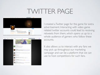 TWITTER PAGE
I created aTwitter page for the game for extra
advertisement. Interacting with video game
related twitter accounts could lead to receiving
retweets from them, which opens us up to a
whole audience of gamers who follow these
accounts.	

It also allows us to interact with any fans we
may pick up throughout our marketing
campaign and can be a platform that we can
use to host competitions for such fans.	

 