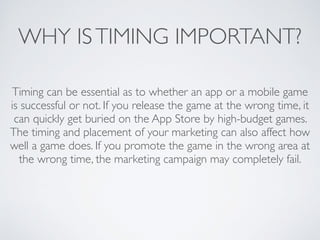WHY ISTIMING IMPORTANT?
Timing can be essential as to whether an app or a mobile game
is successful or not. If you release the game at the wrong time, it
can quickly get buried on the App Store by high-budget games.
The timing and placement of your marketing can also affect how
well a game does. If you promote the game in the wrong area at
the wrong time, the marketing campaign may completely fail.
 