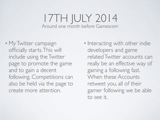 17TH JULY 2014
• MyTwitter campaign
ofﬁcially starts.This will
include using theTwitter
page to promote the game
and to gain a decent
following. Competitions can
also be held via the page to
create more attention.	

• Interacting with other indie
developers and game
relatedTwitter accounts can
really be an effective way of
gaining a following fast.
When these Accounts
retweet you, all of their
gamer following we be able
to see it.
Around one month before Gamescom
 