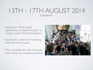 13TH - 17TH AUGUST 2014
• Gamescom will be a great
opportunity to expose the game to
a large number of hardcore gamers.	

• Gamescom is where my marketing
assets will ﬁrst be used.	

• This is probably the most important
event within the marketing schedule.
Gamescom
 