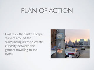 PLAN OF ACTION
• I will stick the Snake Escape
stickers around the
surrounding areas to create
curiosity between the
gamers travelling to the
event.
 