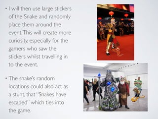 • I will then use large stickers
of the Snake and randomly
place them around the
event.This will create more
curiosity, especially for the
gamers who saw the
stickers whilst travelling in
to the event.	

• The snake’s random
locations could also act as
a stunt, that “Snakes have
escaped” which ties into
the game.
 