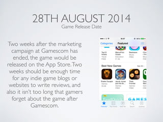 28TH AUGUST 2014
Two weeks after the marketing
campaign at Gamescom has
ended, the game would be
released on the App Store.Two
weeks should be enough time
for any indie game blogs or
websites to write reviews, and
also it isn’t too long that gamers
forget about the game after
Gamescom.
Game Release Date
 