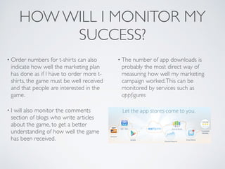 HOW WILL I MONITOR MY
SUCCESS?
• Order numbers for t-shirts can also
indicate how well the marketing plan
has done as if I have to order more t-
shirts, the game must be well received
and that people are interested in the
game.	

• I will also monitor the comments
section of blogs who write articles
about the game, to get a better
understanding of how well the game
has been received.	

• The number of app downloads is
probably the most direct way of
measuring how well my marketing
campaign worked.This can be
monitored by services such as
appﬁgures
 