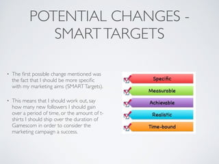 POTENTIAL CHANGES -
SMARTTARGETS
• The ﬁrst possible change mentioned was
the fact that I should be more speciﬁc
with my marketing aims (SMARTTargets).	

• This means that I should work out, say
how many new followers I should gain
over a period of time, or the amount of t-
shirts I should ship over the duration of
Gamescom in order to consider the
marketing campaign a success.
 