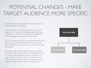 POTENTIAL CHANGES - MAKE
TARGET AUDIENCE MORE SPECIFIC
• Secondly, my client suggested that I should make my
target audience more speciﬁc.	

• At the moment, my target age group is 10-24 year
olds, which in fairness is a huge age gap. Marketing a
product for a 10 year old would be a lot different
from marketing a product for a 24 year old.	

• 10-15 year olds would rely on parents to pay for paid
games such as Snake Escape, whilst 16-24 year old
most probably have a job and so can pay for the game
themselves.	

• This means that I should either market my game for
the parents (35+) of the 10-15 year old group, or for
16-24 year olds themselves. Due to the game’s art
style, I would probably choose to market at 10-15
year olds, meaning I may need to revise some of my
designs in order for them to be ﬁt for purpose.
10-24 Year Olds
10-15 Year Olds 16-24 Year Olds
 