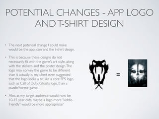 POTENTIAL CHANGES - APP LOGO
ANDT-SHIRT DESIGN
• The next potential change I could make
would be the app icon and the t-shirt design.	

• This is because these designs do not
necessarily ﬁt with the game’s art style, along
with the stickers and the poster design.The
logo may convey the game to be different
than it actually is, my client even suggested
that the logo looks a bit like a core FPS logo,
such as Call of Duty: Ghosts logo, than a
puzzle/horror game.	

• Also, as my target audience would now be
10-15 year olds, maybe a logo more “kiddie-
friendly” would be more appropriate?
=
 