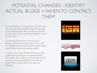 POTENTIAL CHANGES - IDENTIFY
ACTUAL BLOGS + WHENTO CONTACT
THEM
• The last feedback I received from my client was
that I should include speciﬁc blogs/review sites
in my marketing plan that I would contact and
at what point of my marketing schedule I would
contact them.	

• I would include sites such as Indie Game
Reviewer, IndieLove and Indie Game Mag in the
list of blogs and sites that I would contact about
a potential article/review being written.	

• I would contact them before Gamescom, and
maybe even at the event as representatives
from these sites usually go to these events.This
would give them enough time to write and
publish their reviews before the game is
released.
 