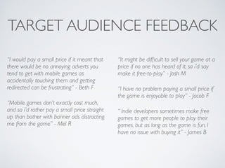 TARGET AUDIENCE FEEDBACK
“I would pay a small price if it meant that
there would be no annoying adverts you
tend to get with mobile games as
accidentally touching them and getting
redirected can be frustrating” - Beth F	

“Mobile games don’t exactly cost much,
and so i’d rather pay a small price straight
up than bother with banner ads distracting
me from the game” - Mel R	

“It might be difﬁcult to sell your game at a
price if no one has heard of it, so i’d say
make it free-to-play” - Josh M	

“I have no problem paying a small price if
the game is enjoyable to play” - Jacob F	

“ Indie developers sometimes make free
games to get more people to play their
games, but as long as the game is fun, I
have no issue with buying it” - James B
 