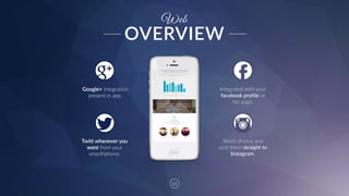11
Twitt  whenever  you  
want  from  your  
smarthphone.
Google+  integration  
present  in  app.
Shoot  photos  and  
post  them  straight  to  
Instagram.
Web
Integrated  with  your  
facebook  profile  or  
fan  page.  
OVERVIEW
 