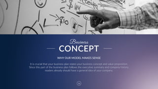 16
Business
WHY  OUR  MODEL  MAKES  SENSE
It  is  crucial  that  your  business  plan  states  your  business  concept  and  value  proposition.  
Since  this  part  of  the  business  plan  follows  the  executive  summary  and  company  history,  
readers  already  should  have  a  general  idea  of  your  company.
CONCEPT
 
