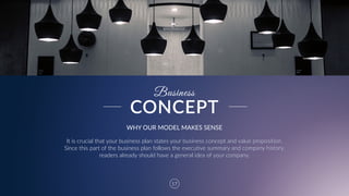17
Business
WHY  OUR  MODEL  MAKES  SENSE
It  is  crucial  that  your  business  plan  states  your  business  concept  and  value  proposition.  
Since  this  part  of  the  business  plan  follows  the  executive  summary  and  company  history,  
readers  already  should  have  a  general  idea  of  your  company.
CONCEPT
 