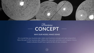 18
Business
WHY  OUR  MODEL  MAKES  SENSE
It  is  crucial  that  your  business  plan  states  your  business  concept  and  value  proposition.  
Since  this  part  of  the  business  plan  follows  the  executive  summary  and  company  history,  
readers  already  should  have  a  general  idea  of  your  company.
CONCEPT
 