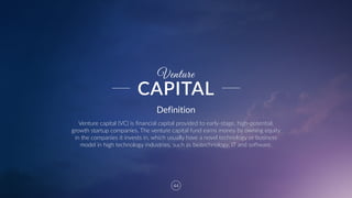 44
Venture
Definition
Venture  capital  (VC)  is  financial  capital  provided  to  early-­‐stage,  high-­‐potential,  
growth  startup  companies.  The  venture  capital  fund  earns  money  by  owning  equity  
in  the  companies  it  invests  in,  which  usually  have  a  novel  technology  or  business  
model  in  high  technology  industries,  such  as  biotechnology,  IT  and  software.
CAPITAL
 