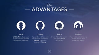5
Timing Reach Strategy
Web  traffic  is  the  amount  
of  data  sent  and  received  
by  visitors  to  a  web  site.  
A  great  idea  and  hard  work  
are  obviously  essential  for  
startups.  Even  more  
important?  Timing.  
It  took  Path's  first  version  
one  year  to  reach  
1,000,000
Many  entrepreneurs  have  a  
favorite  slide  to  show  
during  their  pitches.
Our
Traffic
ADVANTAGES
 