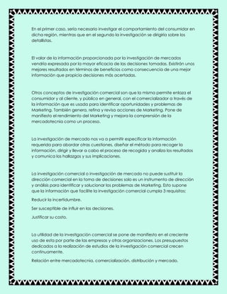 En el primer caso, sería necesario investigar el comportamiento del consumidor en
dicha región, mientras que en el segundo la investigación se dirigiría sobre los
detallistas.
El valor de la información proporcionada por la investigación de mercados
vendría expresada por la mayor eficacia de las decisiones tomadas. Existirán unos
mejores resultados en términos de beneficios como consecuencia de una mejor
información que propicia decisiones más acertadas.
Otros conceptos de investigación comercial son que la misma permite enlaza el
consumidor y al cliente, y público en general, con el comercializador a través de
la información que es usada para identificar oportunidades y problemas de
Marketing. También genera, refina y revisa acciones de Marketing. Pone de
manifiesto el rendimiento del Marketing y mejora la comprensión de la
mercadotecnia como un proceso.
La investigación de mercado nos va a permitir especificar la información
requerida para abordar otras cuestiones, diseñar el método para recoger la
información, dirigir y llevar a cabo el proceso de recogida y analiza los resultados
y comunica los hallazgos y sus implicaciones.
La investigación comercial o investigación de mercado no puede sustituir la
dirección comercial en la toma de decisiones solo es un instrumento de dirección
y análisis para identificar y solucionar los problemas de Marketing. Esto supone
que la información que facilite la investigación comercial cumpla 3 requisitos:
Reducir la incertidumbre.
Ser susceptible de influir en las decisiones.
Justificar su costo.
La utilidad de la investigación comercial se pone de manifiesto en el creciente
uso de esta por parte de las empresas y otras organizaciones. Los presupuestos
dedicados a la realización de estudios de la investigación comercial crecen
continuamente.
Relación entre mercadotecnia, comercialización, distribución y mercado.
 