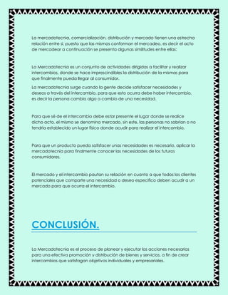 La mercadotecnia, comercialización, distribución y mercado tienen una estrecha
relación entre si, puesto que las mismas conforman el mercadeo, es decir el acto
de mercadear a continuación se presenta algunas similitudes entre ellas:
La Mercadotecnia es un conjunto de actividades dirigidas a facilitar y realizar
intercambios, donde se hace imprescindibles la distribución de la mismas para
que finalmente pueda llegar al consumidor.
La mercadotecnia surge cuando la gente decide satisfacer necesidades y
deseos a través del intercambio, para que esto ocurra debe haber intercambio,
es decir la persona cambia algo a cambio de una necesidad.
Para que sé de el intercambio debe estar presente el lugar donde se realice
dicho acto, el mismo se denomina mercado, sin este, las personas no sabrían o no
tendría establecido un lugar físico donde acudir para realizar el intercambio.
Para que un producto pueda satisfacer unas necesidades es necesario, aplicar la
mercadotecnia para finalmente conocer las necesidades de los futuros
consumidores.
El mercado y el intercambio pautan su relación en cuanto a que todos los clientes
potenciales que comparte una necesidad o deseo especifico deben acudir a un
mercado para que ocurra el intercambio.
CONCLUSIÓN.
La Mercadotecnia es el proceso de planear y ejecutar las acciones necesarias
para una efectiva promoción y distribución de bienes y servicios, a fin de crear
intercambios que satisfagan objetivos individuales y empresariales.
 