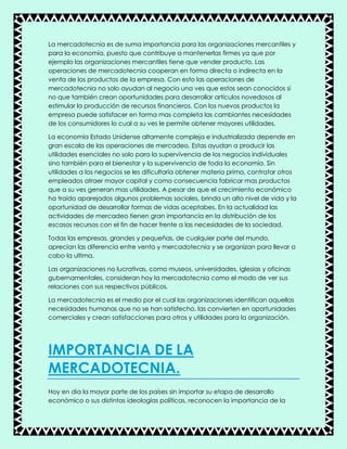 La mercadotecnia es de suma importancia para las organizaciones mercantiles y
para la economía, puesto que contribuye a mantenerlas firmes ya que por
ejemplo las organizaciones mercantiles tiene que vender producto. Las
operaciones de mercadotecnia cooperan en forma directa o indirecta en la
venta de los productos de la empresa. Con esto las operaciones de
mercadotecnia no solo ayudan al negocio una ves que estos sean conocidos si
no que también crean oportunidades para desarrollar artículos novedosos al
estimular la producción de recursos financieros. Con los nuevos productos la
empresa puede satisfacer en forma mas completa las cambiantes necesidades
de los consumidores lo cual a su ves le permite obtener mayores utilidades.
La economía Estado Unidense altamente compleja e industrializada depende en
gran escala de las operaciones de mercadeo. Estas ayudan a producir las
utilidades esenciales no solo para la supervivencia de los negocios individuales
sino también para el bienestar y la supervivencia de toda la economía. Sin
utilidades a los negocios se les dificultaría obtener materia prima, contratar otros
empleados atraer mayor capital y como consecuencia fabricar mas productos
que a su ves generan mas utilidades. A pesar de que el crecimiento económico
ha traído aparejados algunos problemas sociales, brinda un alto nivel de vida y la
oportunidad de desarrollar formas de vidas aceptabes. En la actualidad las
actividades de mercadeo tienen gran importancia en la distribución de los
escasos recursos con el fin de hacer frente a las necesidades de la sociedad.
Todas las empresas, grandes y pequeñas, de cualquier parte del mundo,
aprecian las diferencia entre venta y mercadotecnia y se organizan para llevar a
cabo la ultima.
Las organizaciones no lucrativas, como museos, universidades, iglesias y oficinas
gubernamentales, consideran hoy la mercadotecnia como el modo de ver sus
relaciones con sus respectivos públicos.
La mercadotecnia es el medio por el cual las organizaciones identifican aquellas
necesidades humanas que no se han satisfecho, las convierten en oportunidades
comerciales y crean satisfacciones para otros y utilidades para la organización.
IMPORTANCIA DE LA
MERCADOTECNIA.
Hoy en día la mayor parte de los países sin importar su etapa de desarrollo
económico o sus distintas ideologías políticas, reconocen la importancia de la
 