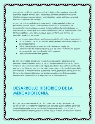 mercadotecnia. El crecimiento económico de los países en vía de desarrollo
depende de gran medida de su capacidad para estructurar la distribución
efectiva para sus materias primas y su producción, ya sea agrícola, comercial
industrial o de cualquier otro tipo.
A pesar de que el crecimiento económico ha traído aparejados algunos
problemas sociales, brinda un alto nivel económico y la oportunidad de
desarrollar formas de vida aceptables. En la actualidad, las actividades de la
mercadotecnia tienen gran importancia en la distribución de los escasos recursos,
tanto energéticos como alimenticios ya que permiten hacer frente a las
necesidades de una sociedad.
 Los problemas principales que ha ocasionado la crisis en las empresas son:
 Los altos costos que hacen más difícil la implementación de los programas
de mercadotecnia.
 La falta de acuerdos para el desarrollo de nuevos productos.
 La disminución del poder adquisitivo, que da como resultado una baja en
las ventas reales y en las utilidades de la empresa
 La situación económica en general.
La crisis ha ayudado a crear una mercadotecnia propia y adaptada a las
necesidades de cada empresa, y el hecho de que cada día la mayoría de las
empresas utilicen la mercadotecnia ha provocado que esta se haya sofisticado
poco a poco. Sin embargo, aunque todos estamos en contacto diario con algún
concepta de la mercadotecnia: publicidad, ventas, promoción, distribución, etc.
Ninguna de estas actividades es por sí sola mercadotecnia. Solo cuando los
elementos se interrelacionan se llega a lo que es mercadotecnia.
DESARROLLO HISTORICO DE LA
MERCADOTECNIA.
El origen de la mercadotecnia se cifra a principios de siglo. Antes de que
apareciera en escena la mercadotecnia, se pensaba que una oferta generaba
su propia demanda, que se vendía todo lo que se producía, con lo cual la
demanda siempre era mayor que la oferta. Hoy se realizan producciones masivas
 