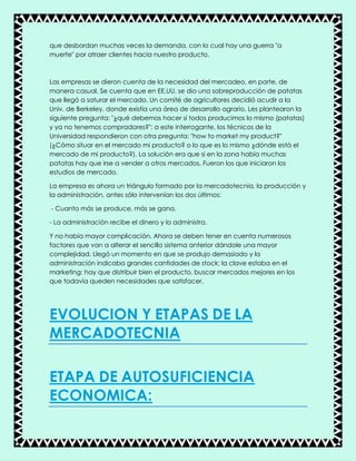 que desbordan muchas veces la demanda, con lo cual hay una guerra "a
muerte" por atraer clientes hacia nuestro producto.
Las empresas se dieron cuenta de la necesidad del mercadeo, en parte, de
manera casual. Se cuenta que en EE.UU. se dio una sobreproducción de patatas
que llegó a saturar el mercado. Un comité de agricultores decidió acudir a la
Univ. de Berkeley, donde existía una área de desarrollo agrario. Les plantearon la
siguiente pregunta: "¿qué debemos hacer si todos producimos lo mismo (patatas)
y ya no tenemos compradores?"; a este interrogante, los técnicos de la
Universidad respondieron con otra pregunta: "how to market my product?"
(¿Cómo situar en el mercado mi producto? o lo que es lo mismo ¿dónde está el
mercado de mi producto?). La solución era que si en la zona había muchas
patatas hay que irse a vender a otros mercados. Fueron los que iniciaron los
estudios de mercado.
La empresa es ahora un triángulo formado por la mercadotecnia, la producción y
la administración, antes sólo intervenían los dos últimos:
- Cuanto más se produce, más se gana.
- La administración recibe el dinero y lo administra.
Y no había mayor complicación. Ahora se deben tener en cuenta numerosos
factores que van a alterar el sencillo sistema anterior dándole una mayor
complejidad. Llegó un momento en que se produjo demasiado y la
administración indicaba grandes cantidades de stock; la clave estaba en el
marketing: hay que distribuir bien el producto, buscar mercados mejores en los
que todavía queden necesidades que satisfacer.
EVOLUCION Y ETAPAS DE LA
MERCADOTECNIA
ETAPA DE AUTOSUFICIENCIA
ECONOMICA:
 