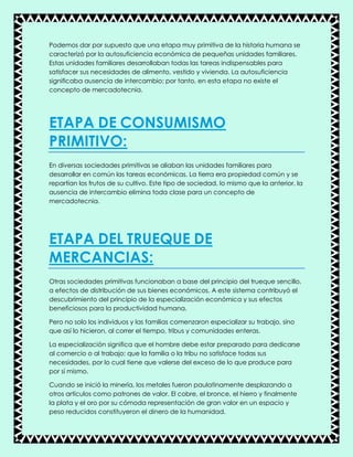 Podemos dar por supuesto que una etapa muy primitiva de la historia humana se
caracterizó por la autosuficiencia económica de pequeñas unidades familiares.
Estas unidades familiares desarrollaban todas las tareas indispensables para
satisfacer sus necesidades de alimento, vestido y vivienda. La autosuficiencia
significaba ausencia de intercambio; por tanto, en esta etapa no existe el
concepto de mercadotecnia.
ETAPA DE CONSUMISMO
PRIMITIVO:
En diversas sociedades primitivas se aliaban las unidades familiares para
desarrollar en común las tareas económicas. La tierra era propiedad común y se
repartían los frutos de su cultivo. Este tipo de sociedad, lo mismo que la anterior, la
ausencia de intercambio elimina toda clase para un concepto de
mercadotecnia.
ETAPA DEL TRUEQUE DE
MERCANCIAS:
Otras sociedades primitivas funcionaban a base del principio del trueque sencillo,
a efectos de distribución de sus bienes económicos. A este sistema contribuyó el
descubrimiento del principio de la especialización económica y sus efectos
beneficiosos para la productividad humana.
Pero no solo los individuos y las familias comenzaron especializar su trabajo, sino
que así lo hicieron, al correr el tiempo, tribus y comunidades enteras.
La especialización significa que el hombre debe estar preparado para dedicarse
al comercio o al trabajo; que la familia o la tribu no satisface todas sus
necesidades, por lo cual tiene que valerse del exceso de lo que produce para
por sí mismo.
Cuando se inició la minería, los metales fueron paulatinamente desplazando a
otros artículos como patrones de valor. El cobre, el bronce, el hierro y finalmente
la plata y el oro por su cómoda representación de gran valor en un espacio y
peso reducidos constituyeron el dinero de la humanidad.
 