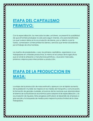 ETAPA DEL CAPITALISMO
PRIMITIVO:
Con la especialización, los mercados locales y el dinero, se presentó la posibilidad
de que el hombre produjese no solo para seguir viviendo, sino para beneficiarse.
Los que tuvieron éxitos en la acumulación de bienes, por su talento o por la
fuerza, comenzaron a intercambiar los bienes y servicios que tenían excedentes
por el trabajo de otros hombres.
Los dueños de propiedades, o sea, los primeros capitalistas, organizaron a sus
trabajadores en unidades productivas, lo mismo en el campo de la agricultura
que en el de la artesanía o manufacturas primitivas, y buscaron mercados,
próximos o lejanos para intercambiar su producción.
ETAPA DE LA PRODUCCION EN
MASA:
La etapa de la producción de masa estimuló y apresuro con el rápido aumento
de la población mundial, las mejoras en los medios de transporte y comunicación,
la formación de grandes ciudades, el avance de las naciones que abandonaban
el sistema de autosuficiencia económica para adoptar el de especialización, y la
acumulación de riquezas. Estos progresos estimularon el desarrollo de empresas a
gran escala y la búsqueda de medios para mejorar la productividad de la clase
trabajadora.
 